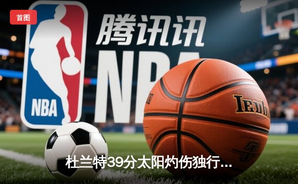 杜兰特39分太阳灼伤独行侠，东契奇空砍35+10+8难挽败局