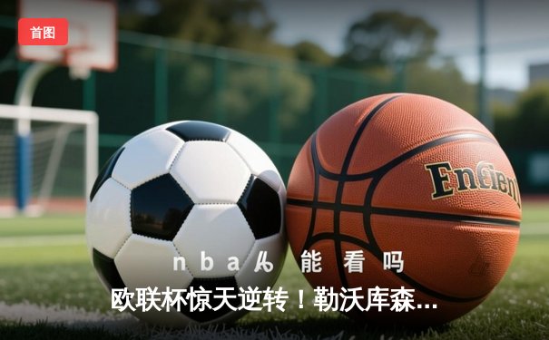 欧联杯惊天逆转！勒沃库森3-2绝杀罗马，赛季47场不败创历史