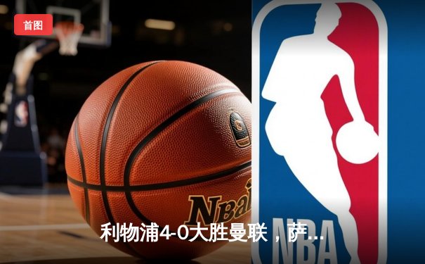 利物浦4-0大胜曼联，萨拉赫两射一传闪耀双红会