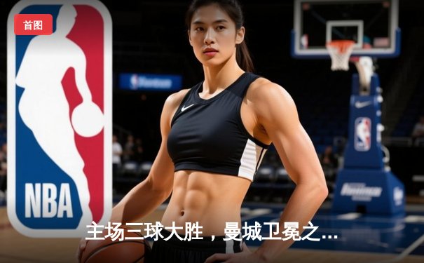 主场三球大胜，曼城卫冕之路再添关键砝码