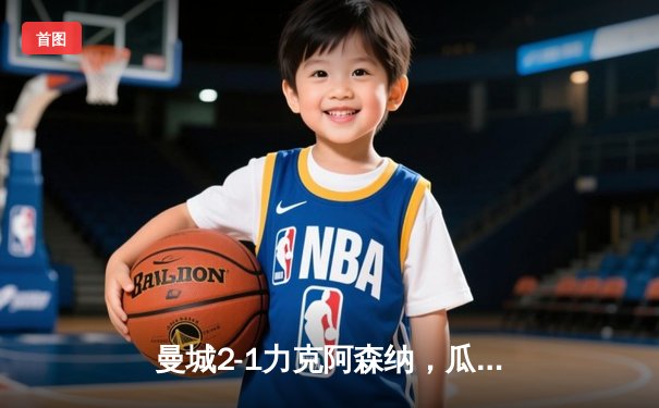 曼城2-1力克阿森纳，瓜迪奥拉战术制胜，哈兰德破门锁定胜局