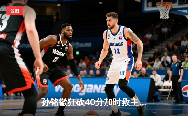 孙铭徽狂砍40分加时救主，广厦险胜广东赢得天王山之战