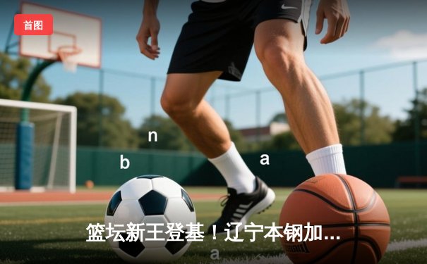 篮坛新王登基！辽宁本钢加时鏖战力克浙江稠州金租夺得CBA总冠军